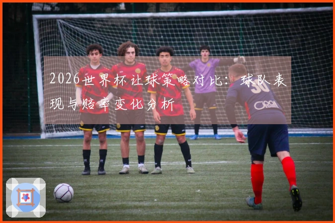 2026世界杯让球策略对比：球队表现与赔率变化分析
